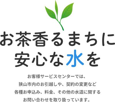 「お茶香るまちに安心な水を」　お客様サービスセンターでは、狭山市内のお引越しや、契約の変更など各種申込み、料金、その他の水道に関するお問い合わせを取り扱っています。